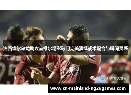 达西埃尔乌龙助攻赫维尔精彩破门完美演绎战术配合与瞬间灵感