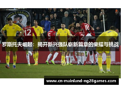 罗斯托夫崛起：揭开新兴强队崭新篇章的荣耀与挑战