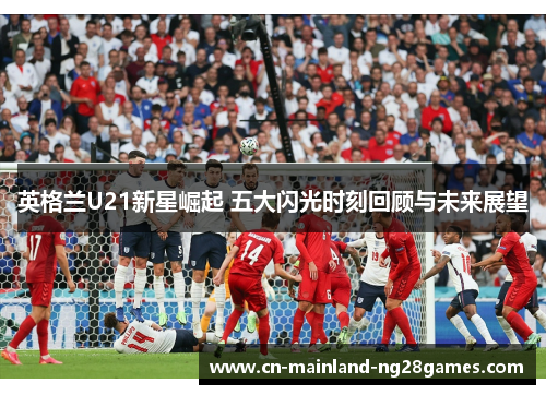 英格兰U21新星崛起 五大闪光时刻回顾与未来展望