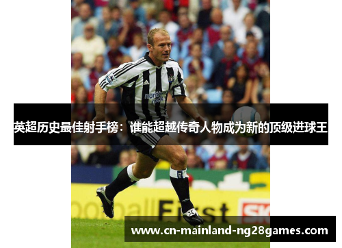 英超历史最佳射手榜：谁能超越传奇人物成为新的顶级进球王