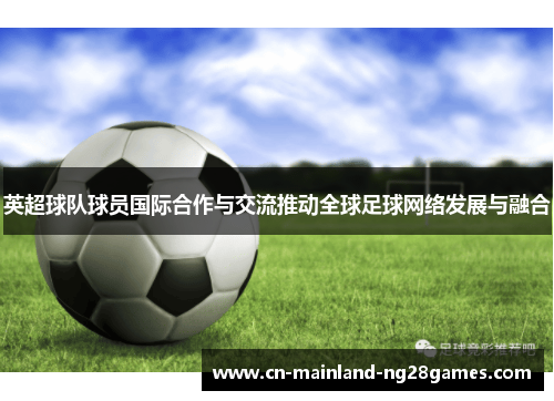 英超球队球员国际合作与交流推动全球足球网络发展与融合