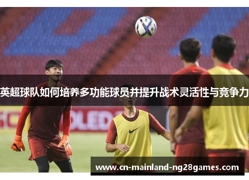 英超球队如何培养多功能球员并提升战术灵活性与竞争力