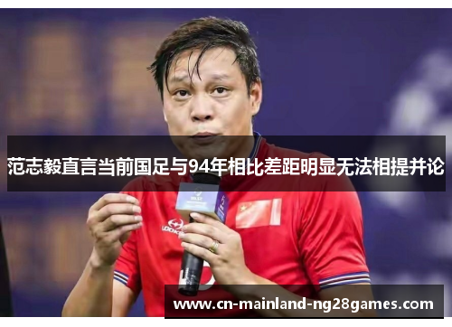 范志毅直言当前国足与94年相比差距明显无法相提并论