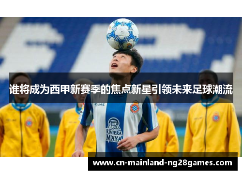 谁将成为西甲新赛季的焦点新星引领未来足球潮流