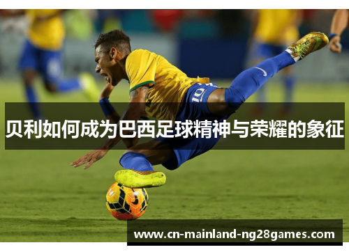 贝利如何成为巴西足球精神与荣耀的象征 贝利如何成为巴西足球精神与荣耀的象征