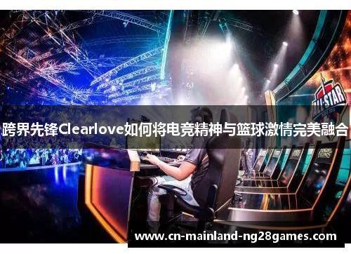 跨界先锋Clearlove如何将电竞精神与篮球激情完美融合