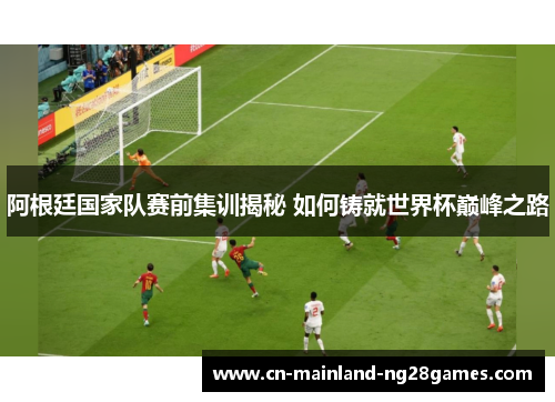 阿根廷国家队赛前集训揭秘 如何铸就世界杯巅峰之路