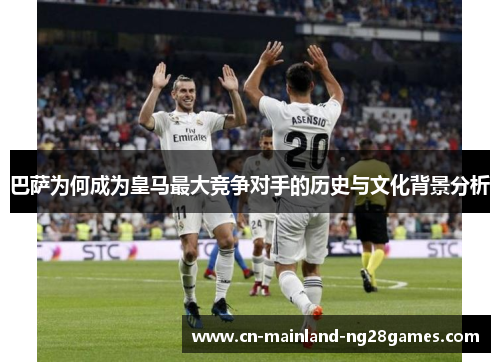 巴萨为何成为皇马最大竞争对手的历史与文化背景分析 巴萨为何成为皇马最大竞争对手的历史与文化背景分析