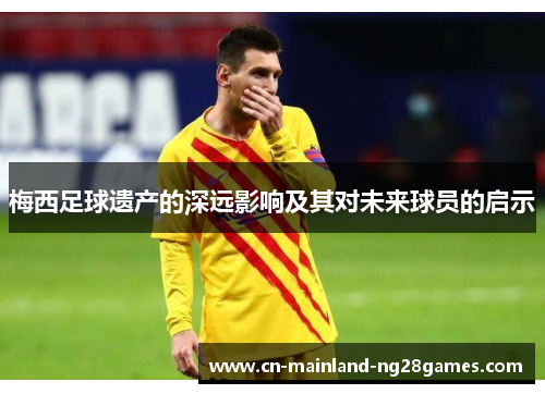 梅西足球遗产的深远影响及其对未来球员的启示