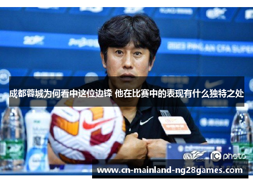 成都蓉城为何看中这位边锋 他在比赛中的表现有什么独特之处