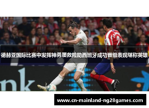 德赫亚国际比赛中发挥神勇屡救险助西班牙成功晋级表现堪称英雄