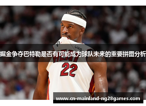 掘金争夺巴特勒是否有可能成为球队未来的重要拼图分析