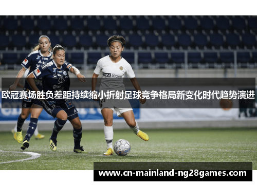 欧冠赛场胜负差距持续缩小折射足球竞争格局新变化时代趋势演进