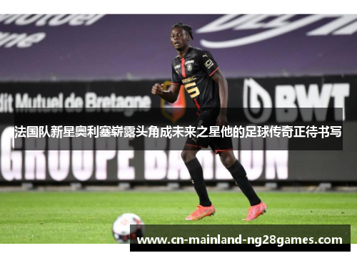 法国队新星奥利塞崭露头角成未来之星他的足球传奇正待书写