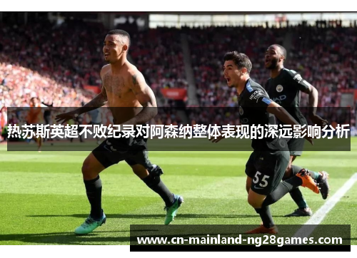 热苏斯英超不败纪录对阿森纳整体表现的深远影响分析