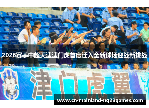 2026赛季中超天津津门虎首度迁入全新球场迎战新挑战